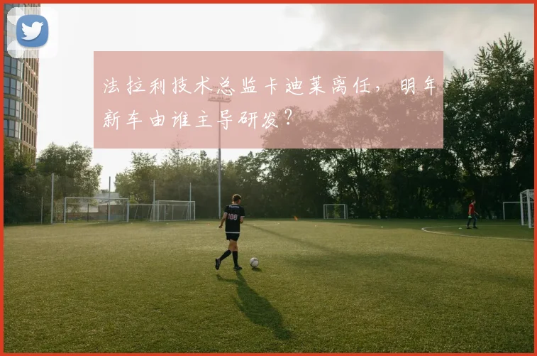 法拉利技术总监卡迪莱离任，明年新车由谁主导研发？