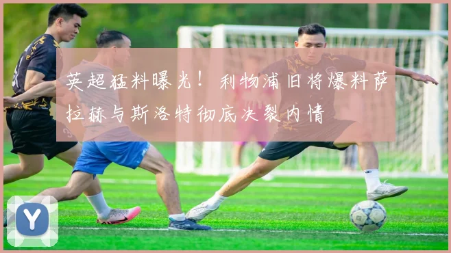 英超猛料曝光！利物浦旧将爆料萨拉赫与斯洛特彻底决裂内情
